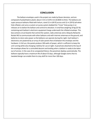 CONCLUSION
The balloon envelopes used in the project are made by Raven Aerostar, and are
composed of polyethylene plastic about 3 mil or 0.076 mm (0.0030 in) thick. The balloons are
super pressure balloons filled with helium, stand 15 m (49 ft) across and 12 m (39 ft) tall when
fully inflated, and carry a custom air pump system dubbed the "Croce" that pumps in or
releases air to ballast the balloon and control its elevation. A small box weighing 10 kg (22 lb)
containing each balloon's electronic equipment hangs underneath the inflated envelope. This
box contains circuit boards that control the system, radio antennae and a Ubiquity Networks
Rocket M2 to communicate with other balloons and with Internet antennae on the ground, and
batteries to store solar power so the balloons can operate during the night. Each balloon’s
electronics are powered by an array of solar panels that sit between the envelope and the
hardware. In full sun, the panels produce 100 watts of power, which is sufficient to keep the
unit running while also charging a battery for use at night. A parachute attached to the top of
the envelope allows for a controlled descent and landing when a balloon is ready to be taken
out of service. In the case of an unexpected failure, the parachute deploys automatically. The
balloons typically have a maximum life of about 55 days, although Google claims that its
tweaked design can enable them to stay aloft for more than 100 days.
 