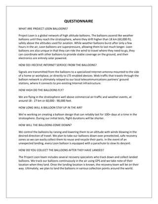 QUESTIONNAIRE
WHAT ARE PROJECT LOON BALLOONS?
Project Loon is a global network of high altitude balloons. The balloons ascend like weather
balloons until they reach the stratosphere, where they drift higher than 18 km (60,000 ft),
safely above the altitudes used for aviation. While weather balloons burst after only a few
hours in the air, Loon balloons are superpressure, allowing them to last much longer. Loon
balloons are also unique in that they can ride the wind to travel where they need to go, they
can coordinate with other balloons to provide stable coverage on the ground, and their
electronics are entirely solar powered.
HOW DO I RECEIVE INTERNET SERVICE FROM THE BALLOONS?
Signals are transmitted from the balloons to a specialized Internet antenna mounted to the side
of a home or workplace, or directly to LTE-enabled devices. Web traffic that travels through the
balloon network is ultimately relayed to our local telecommunications partners’ ground
stations, where it connects to pre-existing Internet infrastructure.
HOW HIGH DO THE BALLOONS FLY?
We are flying in the stratosphere well above commercial air traffic and weather events, at
around 18 - 27 km or 60,000 - 90,000 feet.
HOW LONG WILL A BALLOON STAY UP IN THE AIR?
We’re working on creating a balloon design that can reliably last for 100+ days at a time in the
stratosphere. During our initial tests, flight durations will be shorter.
HOW WILL THE BALLOONS COME DOWN?
We control the balloons by raising and lowering them to an altitude with winds blowing in the
desired direction of travel. We plan to take our balloons down over preselected, safe recovery
zones so we can easily collect them to reuse and recycle their parts. In the event of an
unexpected landing, every Loon balloon is equipped with a parachute to slow its descent.
HOW DO YOU COLLECT THE BALLOONS AFTER THEY HAVE LANDED?
The Project Loon team includes several recovery specialists who track down and collect landed
balloons. We track our balloons continuously in the air using GPS and we take note of their
location when they land. Once the landing location is known, the recovery team will be on their
way. Ultimately, we plan to land the balloons in various collection points around the world.
 