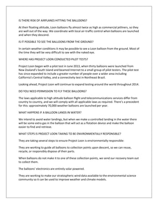 IS THERE RISK OF AIRPLANES HITTING THE BALLOONS?
At their floating altitude, Loon balloons fly almost twice as high as commercial jetliners, so they
are well out of the way. We coordinate with local air-traffic control when balloons are launched
and when they descend.
IS IT POSSIBLE TO SEE THE BALLOONS FROM THE GROUND?
In certain weather conditions it may be possible to see a Loon balloon from the ground. Most of
the time they will be very difficult to see with the naked eye.
WHERE HAS PROJECT LOON CONDUCTED PILOT TESTS?
Project Loon began with a pilot test in June 2013, when thirty balloons were launched from
New Zealand’s South Island and beamed Internet to a small group of pilot testers. The pilot test
has since expanded to include a greater number of people over a wider area including
California’s Central Valley, and a connectivity test in Northeast Brazil.
Looking ahead, Project Loon will continue to expand testing around the world throughout 2014.
DO YOU NEED PERMISSION TO FLY THESE BALLOONS?
The laws applicable to high altitude balloon flight and telecommunications services differ from
country to country, and we will comply with all applicable laws as required. There’s a precedent
for this: approximately 70,000 weather balloons are launched per year.
WHAT HAPPENS IF A BALLOON LANDS IN WATER?
We intend to avoid water landings, but when we make a controlled landing in the water there
will be some extra gas in the balloon that will act as a flotation device and make the balloon
easier to find and retrieve.
WHAT STEPS IS PROJECT LOON TAKING TO BE ENVIRONMENTALLY RESPONSIBLE?
They are taking several steps to ensure Project Loon is environmentally responsible:
They are working to guide all balloons to collection points upon descent, so we can reuse,
recycle, or responsibly dispose of their parts.
When balloons do not make it to one of these collection points, we send our recovery team out
to collect them.
The balloons’ electronics are entirely solar powered.
They are working to make our stratospheric wind data available to the environmental science
community so it can be used to improve weather and climate models.
 