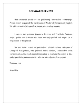 ACKNOWLEDGEMENT
With immense please we are presenting “Information Technology”
Project report as part of the curriculum of ‘Master of Management Studies’.
We wish to thank all the people who gave us unending support.
I express my profound thanks to Director and Prof.Smita Temgire,
project guide and all those who have indirectly guided and helped us in
preparation of this project.
We also like to extend our gratitude to all staff and our colleagues of
College of Management, who provided moral support, a conductive work
environment and the much-needed inspiration to conclude the project in time
and a special thanks to my parents who are integral part of the project.
Thanking you.
Anas Idris
 