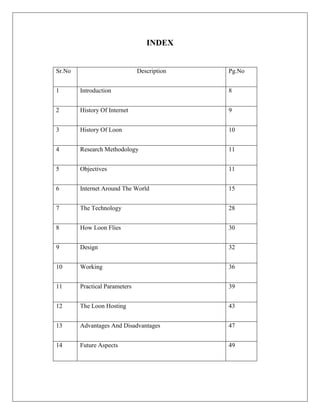 INDEX
Sr.No Description Pg.No
1 Introduction 8
2 History Of Internet 9
3 History Of Loon 10
4 Research Methodology 11
5 Objectives 11
6 Internet Around The World 15
7 The Technology 28
8 How Loon Flies 30
9 Design 32
10 Working 36
11 Practical Parameters 39
12 The Loon Hosting 43
13 Advantages And Disadvantages 47
14 Future Aspects 49
 