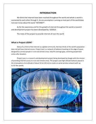 INTRODUCTION
We think that internet have been reached throughout the world and whole is world is
connected to each other through it. As are assumption is wrong as most part of the world does
not even know about the word “INTERNET”.
As for the awareness and for the growth of internet throughout the world a research
and development project has been developed by GOOGLE .
The moto of the project to provide internet all over the world
What is Project LOON?
Many of us think of the Internet as a global community. But two-thirds of the world’s population
does not yet have Internet access. Project Loon is a network of balloons traveling on the edge of space,
designed to connect people in rural and remote areas, help fill coverage gaps, and bring people back
online after disasters.
Project Loon is a research and development project being developed by Google with the mission
of providing Internet access to rural and remote areas. The project uses high-altitude balloons placed in
the stratosphere at an altitude of about 32 km (20 mi) to create an aerial wireless network with up
to 3G-like speeds.
 