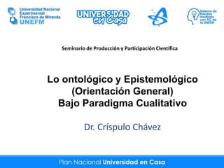 Lo ontológico y Epistemológico
(Orientación General)
Bajo Paradigma Cualitativo
Dr. Críspulo Chávez
Seminario de Producción y Participación Científica
 
