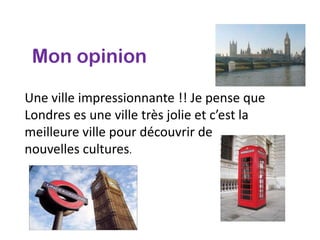 Mon opinion

Une ville impressionnante !! Je pense que
Londres es une ville très jolie et c’est la
meilleure ville pour découvrir de
nouvelles cultures.
 