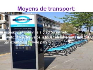 Moyens de transport:



Tu peux visiter la ville à pied ou en velo.
  -Velo: Il y a des velos à louer en différents endroits,
 par exemple en Hyde park.
 
