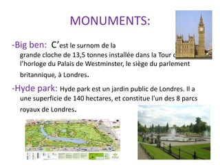 MONUMENTS:
-Big ben: C’est le surnom de la
  grande cloche de 13,5 tonnes installée dans la Tour de
  l’horloge du Palais de Westminster, le siège du parlement
  britannique, à Londres.
-Hyde park: Hyde park est un jardin public de Londres. Il a
  une superficie de 140 hectares, et constitue l'un des 8 parcs
  royaux de Londres.
 