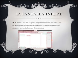 LA PANTALLA INICIAL
 Al arrancar CorelDraw X5 aparece una pantalla inicial como ésta, vamos a ver
sus componentes fundamentales. Así conoceremos los nombres de los diferentes
elementos y será más fácil entender el resto del curso.
 