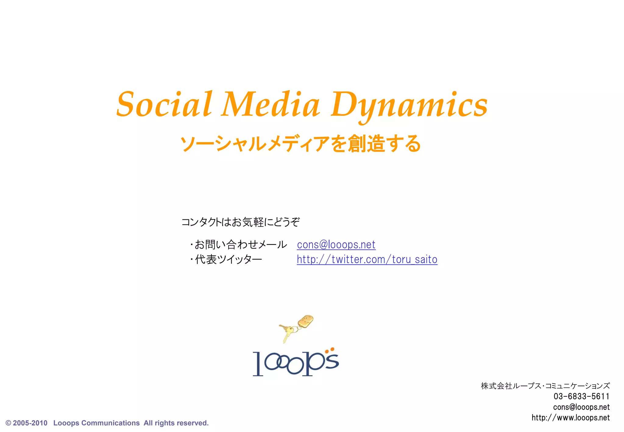 Social Media Dynamics
                                              ソーシャルメディアを創造する


                                              コンタクトはお気軽にどうぞ
                                                ・お問い合わせメール cons@looops.net
                                                ・代表ツイッター   http://twitter.com/toru_saito




                                                                                           株式会社ループス・コミュニケーションズ
                                                                                                        03-6833-5611
                                                                                                        cons@looops.net
© 2005-2010 Looops Communications All rights reserved.
                                                                                                                     9
                                                                                                  http://www.looops.net
 