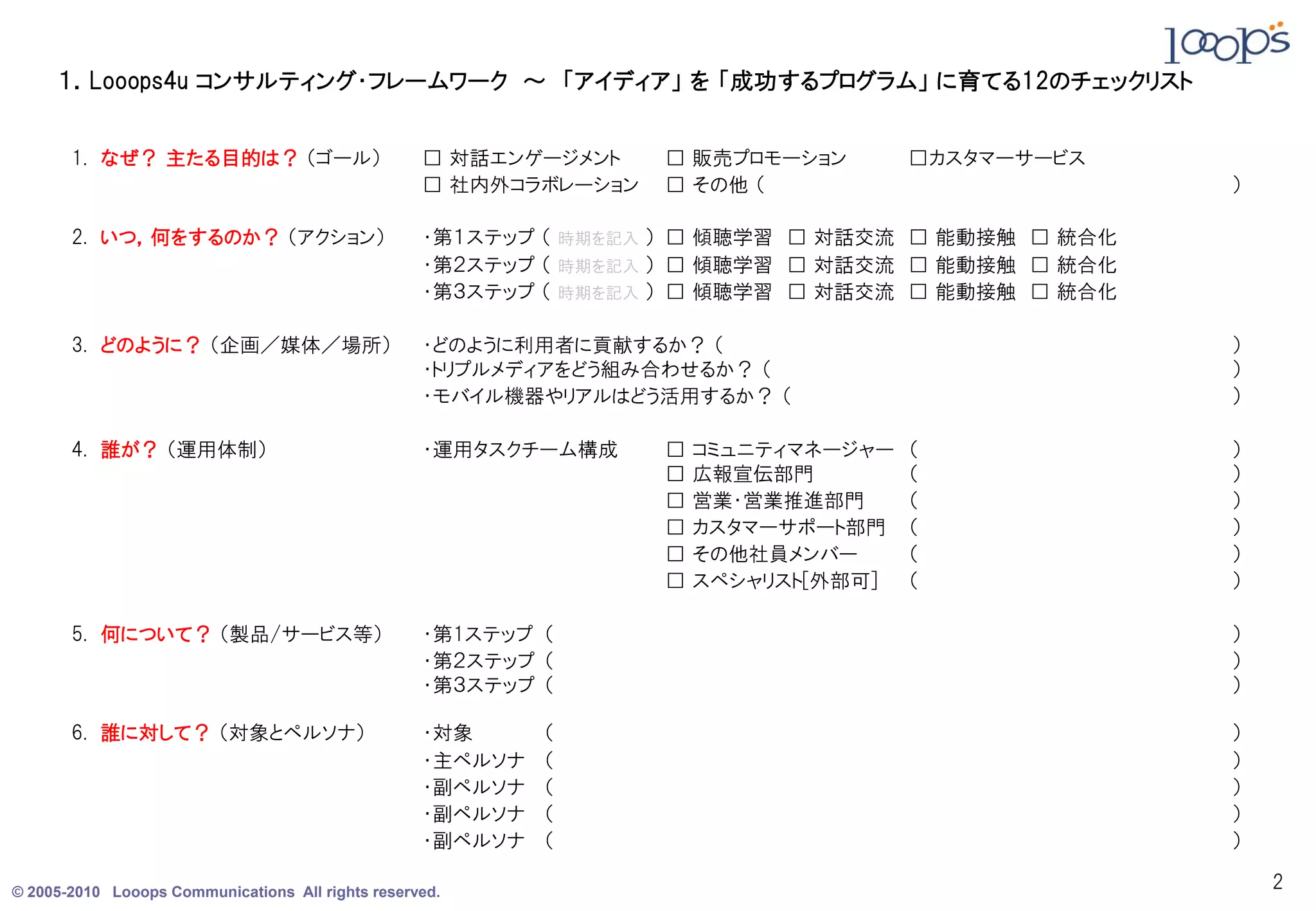 １．Looops4u コンサルティング・フレームワーク ～ 「アイディア」 を 「成功するプログラム」 に育てる12のチェックリスト


       1. なぜ？ 主たる目的は？ （ゴール）                        □ 対話エンゲージメント    □ 販売プロモーション        □カスタマーサービス
                                                   □ 社内外コラボレーション   □ その他 （                         ）

       2. いつ，何をするのか？ （アクション）                       ・第１ステップ （ 時期を記入 ） □ 傾聴学習 □ 対話交流 □ 能動接触 □ 統合化
                                                   ・第２ステップ （ 時期を記入 ） □ 傾聴学習 □ 対話交流 □ 能動接触 □ 統合化
                                                   ・第３ステップ （ 時期を記入 ） □ 傾聴学習 □ 対話交流 □ 能動接触 □ 統合化

       3. どのように？ （企画／媒体／場所）                        ・どのように利用者に貢献するか？ （                              ）
                                                   ・トリプルメディアをどう組み合わせるか？ （                          ）
                                                   ・モバイル機器やリアルはどう活用するか？ （                          ）

       4. 誰が？ （運用体制）                               ・運用タスクチーム構成     □   コミュニティマネージャー   （            ）
                                                                   □   広報宣伝部門         （            ）
                                                                   □   営業・営業推進部門      （            ）
                                                                   □   カスタマーサポート部門    （            ）
                                                                   □   その他社員メンバー      （            ）
                                                                   □   スペシャリスト[外部可]   （            ）

       5. 何について？ （製品/サービス等）                        ・第1ステップ （                                       ）
                                                   ・第２ステップ （                                       ）
                                                   ・第３ステップ （                                       ）

       6. 誰に対して？ （対象とペルソナ）                         ・対象      （                                      ）
                                                   ・主ペルソナ   （                                      ）
                                                   ・副ペルソナ   （                                      ）
                                                   ・副ペルソナ   （                                      ）
                                                   ・副ペルソナ   （                                      ）

© 2005-2010 Looops Communications All rights reserved.
                                                                                                       2
 