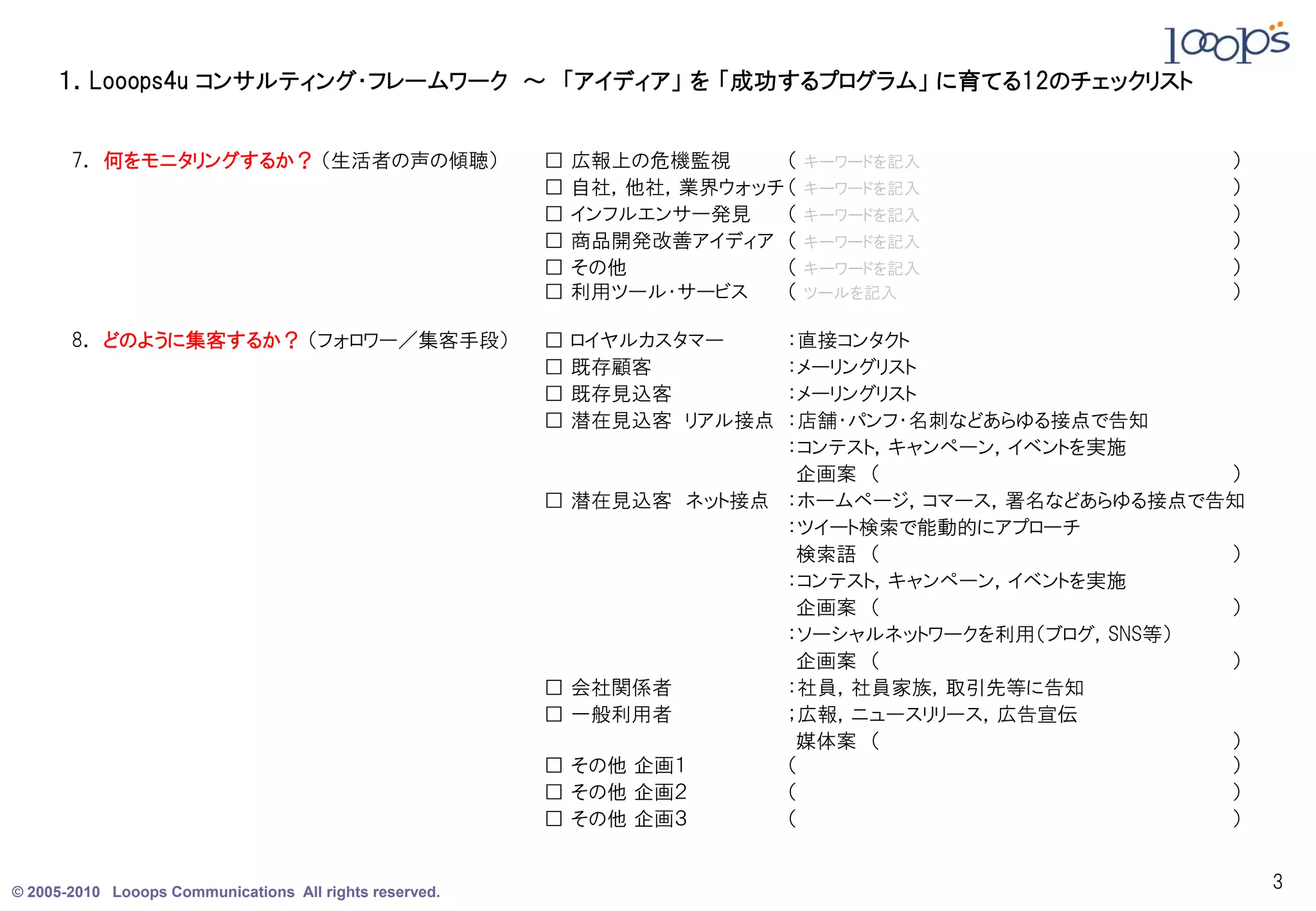 １．Looops4u コンサルティング・フレームワーク ～ 「アイディア」 を 「成功するプログラム」 に育てる12のチェックリスト


       7． 何をモニタリングするか？ （生活者の声の傾聴）                        □   広報上の危機監視     （   キーワードを記入           ）
                                                         □   自社，他社，業界ウォッチ （   キーワードを記入           ）
                                                         □   インフルエンサー発見   （   キーワードを記入           ）
                                                         □   商品開発改善アイディア （    キーワードを記入           ）
                                                         □   その他          （   キーワードを記入           ）
                                                         □   利用ツール・サービス   （   ツールを記入             ）

       8． どのように集客するか？ （フォロワー／集客手段）                       □   ロイヤルカスタマー ：直接コンタクト
                                                         □   既存顧客      ：メーリングリスト
                                                         □   既存見込客     ：メーリングリスト
                                                         □   潜在見込客 リアル接点
                                                                       ：店舗・パンフ・名刺などあらゆる接点で告知
                                                                       ：コンテスト，キャンペーン，イベントを実施
                                                                        企画案 （                    ）
                                                         □ 潜在見込客 ネット接点 ：ホームページ，コマース，署名などあらゆる接点で告知
                                                                       ：ツイート検索で能動的にアプローチ
                                                                        検索語 （                    ）
                                                                       ：コンテスト，キャンペーン，イベントを実施
                                                                        企画案 （                    ）
                                                                       ：ソーシャルネットワークを利用（ブログ，SNS等）
                                                                        企画案 （                    ）
                                                         □ 会社関係者       ：社員，社員家族，取引先等に告知
                                                         □ 一般利用者       ；広報，ニュースリリース，広告宣伝
                                                                        媒体案 （                    ）
                                                         □ その他 企画１     （                         ）
                                                         □ その他 企画２     （                         ）
                                                         □ その他 企画３     （                         ）


© 2005-2010 Looops Communications All rights reserved.
                                                                                                     3
 
