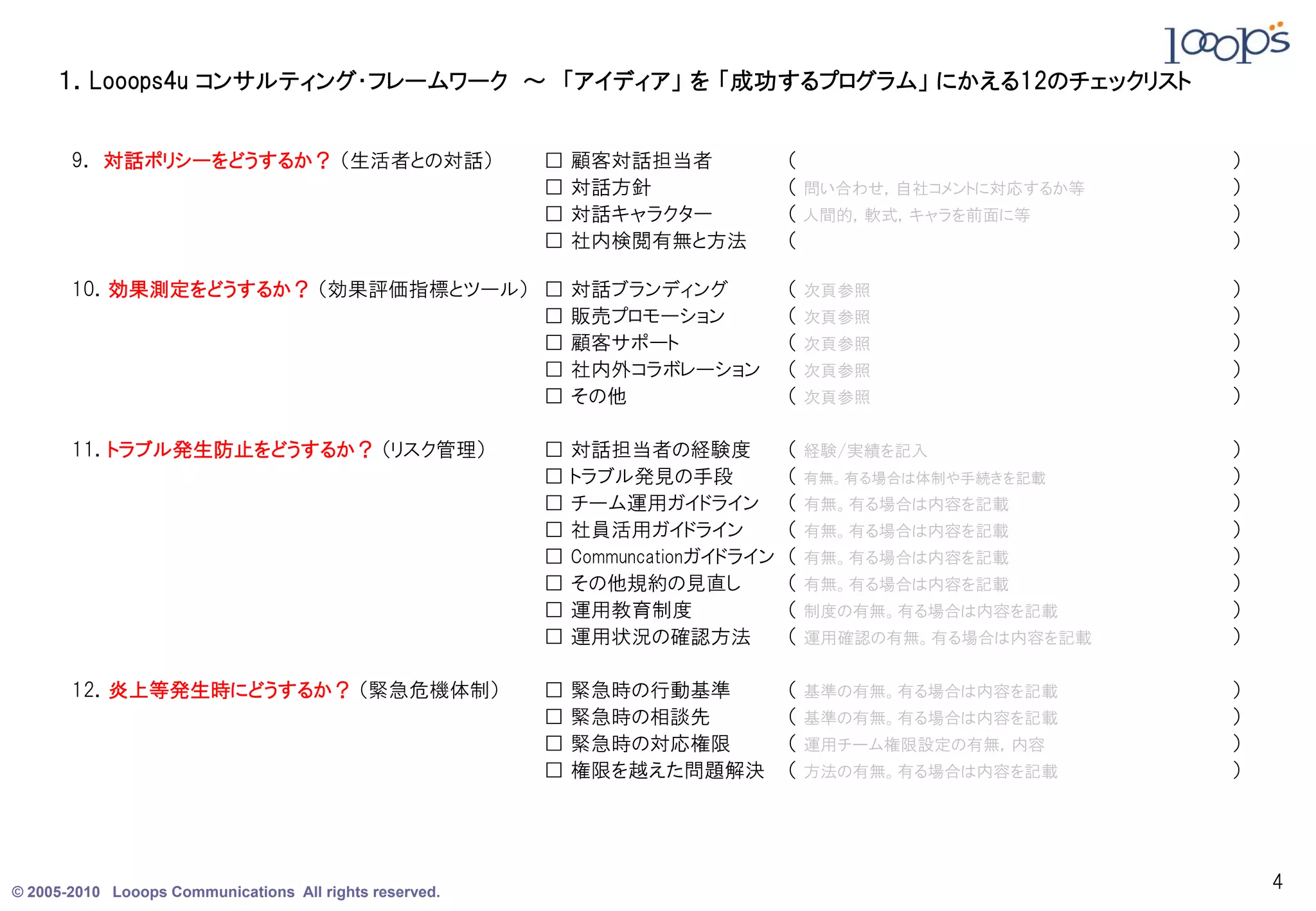 １．Looops4u コンサルティング・フレームワーク ～ 「アイディア」 を 「成功するプログラム」 にかえる12のチェックリスト


       9． 対話ポリシーをどうするか？ （生活者との対話）                        □   顧客対話担当者              （                        ）
                                                         □   対話方針                 （ 問い合わせ，自社コメントに対応するか等    ）
                                                         □   対話キャラクター             （ 人間的，軟式，キャラを前面に等        ）
                                                         □   社内検閲有無と方法            （                        ）

       10．効果測定をどうするか？ （効果評価指標とツール） □                         対話ブランディング            （   次頁参照                 ）
                                   □                         販売プロモーション            （   次頁参照                 ）
                                   □                         顧客サポート               （   次頁参照                 ）
                                   □                         社内外コラボレーション          （   次頁参照                 ）
                                   □                         その他                  （   次頁参照                 ）

       11．トラブル発生防止をどうするか？ （リスク管理）                        □   対話担当者の経験度            （   経験/実績を記入             ）
                                                         □   トラブル発見の手段            （   有無。有る場合は体制や手続きを記載    ）
                                                         □   チーム運用ガイドライン          （   有無。有る場合は内容を記載        ）
                                                         □   社員活用ガイドライン           （   有無。有る場合は内容を記載        ）
                                                         □   Communcationガイドライン   （   有無。有る場合は内容を記載        ）
                                                         □   その他規約の見直し            （   有無。有る場合は内容を記載        ）
                                                         □   運用教育制度               （   制度の有無。有る場合は内容を記載     ）
                                                         □   運用状況の確認方法            （   運用確認の有無。有る場合は内容を記載   ）

       12．炎上等発生時にどうするか？ （緊急危機体制）                         □   緊急時の行動基準             （   基準の有無。有る場合は内容を記載     ）
                                                         □   緊急時の相談先              （   基準の有無。有る場合は内容を記載     ）
                                                         □   緊急時の対応権限             （   運用チーム権限設定の有無，内容      ）
                                                         □   権限を越えた問題解決           （   方法の有無。有る場合は内容を記載     ）




© 2005-2010 Looops Communications All rights reserved.
                                                                                                               4
 