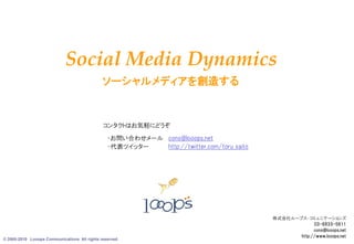 Social Media Dynamics
                                              ソーシャルメディアを創造する


                                              コンタクトはお気軽にどうぞ
                                                ・お問い合わせメール cons@looops.net
                                                ・代表ツイッター   http://twitter.com/toru_saito




                                                                                           株式会社ループス・コミュニケーションズ
                                                                                                        03-6833-5611
                                                                                                        cons@looops.net
© 2005-2010 Looops Communications All rights reserved.
                                                                                                                     9
                                                                                                  http://www.looops.net
 