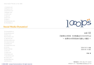Alexa Global TOP100 on Feb 2009

     3.Youtube.com
     6.Myspace.com
     8.Facebook.com
     9.Blogger.com
    11.Orkut.com
    17.Qq.com
    19.Hi5.com
    22.Mail.ru
    26.Photobucket.com
    30.Vkontakte.ru


   Social Media Dynamics!

    34.Imageshack.us
    36.Wordpress.com                                                                   ｖｏｌ. 02
    39.Flickr.com
    40.Friendster.com                                    『世界のメガSNS その特長とビジネスモデル』
    41.Skyrock.com                                         ～ 世界のメガSNSをめぐる新しい潮流 ～
    48.Dailymotion.com
    56.Livejournal.com
    57.Fotolog.net
    59.Imagevenue.com
    62.mixi.jp                                                                    2009/03/01 初版
    69.Nicovideo.jp
                                                                                  2009/06/15 改訂
    73.56.com
    75.Veoh.com
                                                                                           斉藤 徹
    76.Perfspot.com
    77.Deviantart.com
    80.Youku.com
    84.Metroflog.com
    100.Wretch.cc
                                                                       株式会社ループス・コミュニケーションズ
© 2005-2009 Looops Communications All rights reserved.         ホワイトペーパー 「Social Media Dynamics」シリーズ
 