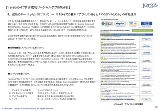 『Facebookに学ぶ成功ソーシャルアプリの分析』

     4． 成功のキー･エッセンスについて ～ マネタイズの基本 「アフィリエイト」 と 「マイクロペイメント」 の有効活用

      マネタイズの基本は標準提供のバナー型広告ではない。ソーシャル系のバナー型広告は効率が悪すぎて
      儲からない。平均 CPM で比較すると，1,000PV あたりの平均広告単価で比較して，Google Adsenseの
      約100円に対し，Facebook では約10-50円程度と言われている。ちなみに mixi 標準広告サービスでは
      最低ラインを10円としているがこれは妥当な線だろう。（詳しくは，次ページ比較表を参照のこと）

      この広告効率で潤沢な利益をあげていることは相当困難だ。稼ぐポイントは「成果報酬型（アフィリエイト）
      広告」と「マイクロペイメント」である。



      ■成果報酬型（アフィリエイト）広告について

      Facebook においては，アフィリエイト広告専門業者によるサービスが，通常広告と比較して非常に高い広
      告単価をあげている。メジャーな業者が数社あるが，最も注目されているのが OfferpalMedia社だ。
      1,000PVあたり平均広告単価で7,500-10,000円，Facebook バナー系広告と比較すると数百倍もの
      極めて高い驚きの収益効率を上げている。なお，Facebook 上位25のアプリケーションの80％が Offerpal
      を利用しているとのデータもある。



      ■コンテンツ課金について

      Facebookでは，「マイクロペイメント」と呼ばれる第三者による小額決済サービスがある。mixi では標準で
      20％手数料での課金代行サービスを提供予定であるが，例えば，SpareChange社が一律8％の手数料で
      小額課金サービスを提供している。コンテンツ課金の代表例は次のようなものだ。

       １．ゲームアイテムの販売                  ゲームでの強力なツール
       ２．デジタルコンテンツの販売                デジタルギフト，アバター，音楽ダウンロード・・・
       ３．プレミアム会員フィー                  直接コンタクトするための会員化（出会い系）
       ４．チップ                         ポーカーやスポーツギャンブルなどでの賭け金

                                                                    officepal社 アフィリエイト広告事例

© 2005-2009 Looops Communications All rights reserved.
                                                                                             10
 