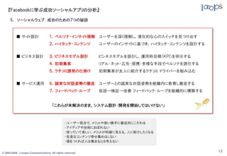 『Facebookに学ぶ成功ソーシャルアプリの分析』

     5． ソーシャルウェブ 成功のための７つの秘訣



          ■ サイト設計                 １．ペルソナ・インサイト理解 ユーザーを深く理解し，潜在的な心のスイッチを見つけ出す
                                  ２．ハイタッチ・コンテンツ          ユーザーのインサイトに基づき，ハイタッチ・コンテンツを設計する


          ■ ビジネス設計                ３．ビジネスモデル設計            ビシネスモデルを設計し，運用時目標（ＫＰＩ）を明示する
                                  ４．初期集客                 リアル・ネット・広告・提携・多様な手段でペルソナを誘引する
                                  ５．クチコミ誘発の仕掛け           初期集客が友人に紹介するクチコミ・ドライバーを組み込む


          ■ サービス運用                6．誠実な対話姿勢の徹底 ユーザーとの誠実な対話姿勢を組織内に教育し徹底する
                                  ７．フィードバック・ループ          仮説→検証→改善 フィードバック・ループを組織的に構築する


                                    「これらが未解決のまま，システム設計・開発を開始してはいけない」



                                             ・ユーザー視点で，メリットや使い勝手に徹底的にこだわる
                                             ・アイディアや技術におぼれない
                                             ・使っていて楽しい，メリットが明確に見える，人に紹介したくなる
                                             ・安易なコンテンツ寄せ集めはしない
                                             ・場をつくれば人は集まるとは考えない


© 2005-2009 Looops Communications All rights reserved.
                                                                                           12
 