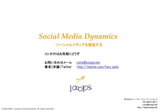 Social Media Dynamics
                                                         ソーシャルメディアを創造する

                                            コンタクトはお気軽にどうぞ

                                            お問い合わせメール          cons@looops.net
                                            筆者（斉藤）Twitter      http://twitter.com/toru_saito




                                                                                               株式会社ループス・コミュニケーションズ
                                                                                                            03-6833-5611
                                                                                                            cons@looops.net
© 2005-2009 Looops Communications All rights reserved.
                                                                                                                        13
                                                                                                      http://www.looops.net
 