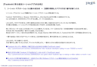 『Facebookに学ぶ成功ソーシャルアプリの分析』

     １． ソーシャル・アプリケーション ひと握りの成功者 ～ ２週間で開発したアプリで月収１億円を稼ぐ人たち

        ソーシャル・プラットフォーム上で稼動するソーシャル・アプリケーションが増え続けている。

        Facebook では50,000以上，Myspace では5,000以上。さらにOpenSocialがその勢いに拍車をかけている。
        mixi もその流れで，2009年4月にアプリ API を公開し，オープン化を宣言した。

        しかしながら，そのアプリの多くは，非常に貧弱な広告収入のみに頼り，収益を生み出すにいたっていないのが現実だ。
        その最大の原因は，ソーシャルメディアが従来型広告に不向きで，広告効率が悪いためだ。

        特に SNS のユーザーは友人との交流にアテンションを集中しているため，バナー広告のような一方的配信情報への反応は非常に鈍い。
        そのため SNS の広告効率は一般サイトと比較してもかなり低い。
        例えば1,000ページビューあたりの広告単価でいうと，Google Adsense の約100円に対して，Facebookでは10円～30円程度と言われている。

        一攫千金を狙って参入するデベロッパーの多くは，広告単価の低さから，夢が幻想であったことを知ることになる。

        しかしながら，中には確かにいるのだ。
        月収1億円以上稼いでいる人たちが。アフィリエイトと同じように，一握りの人たちには莫大な収益が入りはじめている。

        ■ Facebook のインディー開発者，月額70万ドルの広告収入を得る（TechCrunch Japan）
          http://jp.techcrunch.com/archives/20090306some-indie-facebook-developers-pulling-in-over-700000-a-month/

        ■ 毎月100万ドル稼ぐ Facebook アプリは何かな？…分かったぞ！（TechCrunch Japan）
          http://jp.techcrunch.com/archives/20080825can-you-guess-which-facebook-app-is-making-a-million-dollars-a-month-i-can/

        ■ たった4人で月間1億円を稼ぎ出す！ 成功モデルに学ぶ MySpace アプリケーション開発の秘訣とメリット（CodeZine）
          http://codezine.jp/article/detail/3178


© 2005-2009 Looops Communications All rights reserved.
                                                                                                                                  1
 