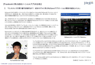 『Facebookに学ぶ成功ソーシャルアプリの分析』

     2． 「たった4人で月間1億円を稼ぎ出す！ 成功モデルに学ぶMySpaceアプリケーション開発の秘訣とメリット」

      MySpaceのプロダクト部門シニアバイスプレジデントであるTom Andrus氏は「MySpaceをプラットフォームとして
      利用することで，新規企業，個人，学生でも収入を得るチャンスがある。また，既に成功している会社でも，
      宣伝や体験版を掲載するといったビジネスモデルも存在する」と語る。

      また，2008年3月にオープンしたばかりなので，まだ成功している開発者は尐ないものの「既に多くの収入を
      得ている 『You Plus』 という会社もある。全ての開発者にMySpaceのプラットフォームを試していただき，成功
      していただきたい」と開発者に向けてメッセージを発した。

      Andrus氏が成功例として挙げた「You Plus」は，シリコンバレーにある，4人の開発者からなるソーシャルゲーム
      会社。MySpace上でNo.1のインストール数を誇るアプリケーション「Mobsters」などを開発，運営している。
      MySpaceを通じて毎月平均1億円を超える収入を得ているという。

      Mobstersはミッションをクリアしていく事でお金を稼ぐRPG形式のゲーム。実行したいミッションを選び［Do It］
      ボタンをクリックすると結果がテキストで表示される。開発期間はわずか2週間，HTMLとJavaScriptで構成
      された非常にシンプルな作りだ。ゲーム内では稼いだお金を使って，武器や家などのアイテムを購入すること
      ができる。また，友人と協力して敵を倒したり，他のユーザーと対戦したりといった楽しみ方もある。こうした
                                                                                             MySpace上のソーシャルアプリ 「Mobsters」
      要素がバイラル効果を生み，公開からわずか3か月で1100万インストールという結果を生み出している。

                                                         You Plusの収入のうち，およそ半分はこのMobstersから得ている。そのマネタイズのポイントは，ゲームを有利に進めて
                                                         いく上で必要な「favor point」や「武器」などを設定した点にあると考えられる。これらを入手するためには，ユーザーは
                                                         PayPalなどを利用し現金で購入，もしくは Offerpal Mediaの広告に掲載されている「アプリケーションをインストールする」
                                                         「アンケートに答える」など要求されたアクションを実施しなければならない。その結果，高いコンバージョンレートと直接
                                                         課金収入を生み出すことに成功しているようだ。

                                                         You PlusのCEO Dan Yue氏は「MySpaceは非常に安定したプラットフォームで，他のSNSよりスパムが尐なく安全だ。
                                                         スパムが尐ないのは，開発に制限があるためで，一見，欠点のようだが，長い目で見ると使いやすいアプリケーションが
                                                         開発できる」とMDP開発のメリットを語る。

                                                         「なにより，MySpace自体に必ずこうしなければならないという制限が尐ないので，他のSNSユーザーに比べて，MySpace
                                                         ユーザは楽しむことに貪欲だ」
               You PlusのCEO Dan Yue氏                                                               【出展元】 CodeZine 2009/3/15

© 2005-2009 Looops Communications All rights reserved.
                                                                                                                               2
 