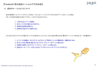 『Facebookに学ぶ成功ソーシャルアプリの分析』

     4． 成功のキー･エッセンスについて


        成功の要因は「コンテンツ・クオリティ」ではない。そこにはソーシャルメディアならではの「ゲームのルール」がある。
        では，その成功の秘訣とは何か？そのルールを3つにまとめてみよう。


                       1．人気の出るコンテンツを創る。
                       2．多くの人々の目に触れる工夫をする。
                       3．定期的な訪問を促進する。
                       4．効果的な収益モデルを組み込む。



        これらはどんなビジネスにも共通するシンプルな成功のエッセンスだ。ただし従来と異なるのは「舞台がソーシャルである点」だ。つまり裏返すと


                       1．コンテンツの価値は，そのクオリティより「友人」や「同好の人々」との情報共有，体験共有にある。
                       2．多くの人の目に繰り返し触れるには「クチコミ・ドライバー」をゲームに組み込む。
                       3．定期的に訪問してもらう「リピート・ドライバー」をゲームに組み込む。
                       4．収益のキーは，「バナー広告」ではなく「マイクロペイメント」や「アフィリエイト広告」だ。




© 2005-2009 Looops Communications All rights reserved.
                                                                             8
 