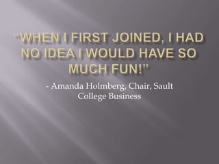 “When i first joined, I had no idea i would have so much fun!”- Amanda Holmberg, Chair, Sault College Business