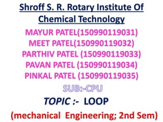MAYUR PATEL(150990119031)
MEET PATEL(150990119032)
PARTHIV PATEL (150990119033)
PAVAN PATEL (150990119034)
PINKAL PATEL (150990119035)
TOPIC :- LOOP
(mechanical Engineering; 2nd Sem)
Shroff S. R. Rotary Institute Of
Chemical Technology
 