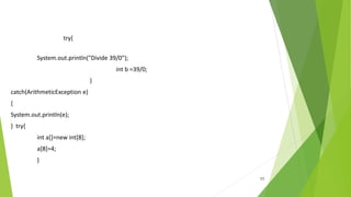 11
try{
System.out.println("Divide 39/0");
int b =39/0;
}
catch(ArithmeticException e)
{
System.out.println(e);
} try{
int a[]=new int[8];
a[8]=4;
}
 