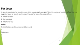 13
For Loop
In Java, for loop is used for executing a part of the program again and again. When the number of execution is fixed then it is
suggested to use for loop. In java there are 3 types of for loops, they are as follows:
1. Simple for loop
2. For-each loop
3. labelled for loop
Syntax:
for(initialization; condition; increment/decrement)
{
//statement
}
 