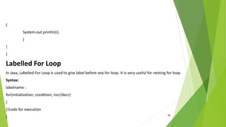 18
{
System.out.println(i);
}
}
}
Labelled For Loop
In Java, Labelled For Loop is used to give label before any for loop. It is very useful for nesting for loop.
Syntax:
labelname :
for(initialization; condition; incr/decr)
{
//code for execution
}
 