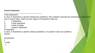 2
Control Statement
________________________________________
If Else Statement
In Java, if statement is used for testing the conditions. The condition matches the statement it returns true
else it returns false. There are four types of If statement they are:
i. if statement
ii. if-else statement
iii. if-else-if ladder
iv. nested if statement
if Statement
In Java, if statement is used for testing conditions. It is used for only true condition.
Syntax:
if(condition)
{
//code
}
 