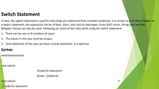 20
Switch Statement
In Java, the switch statement is used for executing one statement from multiple conditions. it is similar to an if-else-if ladder. In
a switch statement, the expression can be of byte, short, char and int data types. From JDK7 enum, String class and the
Wrapper classes can also be used. Following are some of the rules while using the switch statement:
1. There can be one or N numbers of cases.
2. The values in the case must be unique.
3. Each statement of the case can have a break statement. It is optional.
Syntax:
switch(expression)
{
case value1:
//code for execution;
break; //optional
case value2:
// code for execution
 