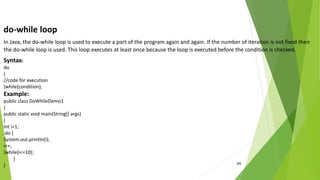 24
do-while loop
In Java, the do-while loop is used to execute a part of the program again and again. If the number of iteration is not fixed then
the do-while loop is used. This loop executes at least once because the loop is executed before the condition is checked.
Syntax:
do
{
//code for execution
}while(condition);
Example:
public class DoWhileDemo1
{
public static void main(String[] args)
{
Int i=1;
do {
System.out.println(i);
i++;
}while(i<=10);
}
}
 