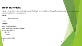 25
Break Statement
In Java, a break statement is used inside a loop. The loop is terminated immediately when a break statement is encountered
and resumes from the next statement.
Syntax:
jump-statement;
break;
Example:
public class BreakDemo1 {
public static void main(String[] args) {
for(int i=1;i<=10;i++){
if(i==8){
break;
}
System.out.println(i);
}
}
}
 