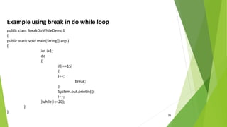26
Example using break in do while loop
public class BreakDoWhileDemo1
{
public static void main(String[] args)
{
int i=1;
do
{
if(i==15)
{
i++;
break;
}
System.out.println(i);
i++;
}while(i<=20);
}
}
 