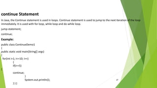 27
continue Statement
In Java, the Continue statement is used in loops. Continue statement is used to jump to the next iteration of the loop
immediately. It is used with for loop, while loop and do-while loop.
jump-statement;
continue;
Example:
public class ContinueDemo1
{
public static void main(String[] args)
{
for(int i=1; i<=10; i++)
{
if(i==5)
{
continue;
}
System.out.println(i);
} } }
 