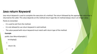29
Java return Keyword
Java return keyword is used to complete the execution of a method. The return followed by the appropriate value that is
returned to the caller. This value depends on the method return type like int method always return an integer value.
Points to remember
o It is used to exit from the method.
o It is not allowed to use return keyword in void method.
o The value passed with return keyword must match with return type of the method.
Example
public class ReturnExample1 {
int display()
{
return 10;
}
 