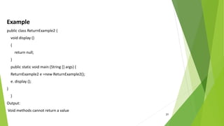 31
Example
public class ReturnExample2 {
void display ()
{
return null;
}
public static void main (String [] args) {
ReturnExample2 e =new ReturnExample2();
e. display ();
}
}
Output:
Void methods cannot return a value
 