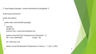 33
/* Java Program Example - Convert Fahrenheit to Centigrade */
import java.util.Scanner;
public class fahren
{
public static void main(String args[])
{
float fah;
double cel;
Scanner scan = new Scanner(System.in);
System.out.print("Enter Temperature in Fahrenheit : ");
fah = scan.nextFloat(); //input 68
cel = (fah-32) / 1.8;
System.out.print("Equivalent Temperature in Celsius = " + cel); // 20.0
}
}
 