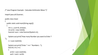 36
/* Java Program Example - Calculate Arithmetic Mean */
import java.util.Scanner;
public class mean
{
public static void main(String args[])
{
int n, i, sum=0, armean;
int arr[] = new int[50];
Scanner scan = new Scanner(System.in);
System.out.print("How many Number you want to Enter ?
");
n = scan.nextInt();
System.out.print("Enter " +n+ " Numbers : ");
for(i=0; i<n; i++)
{
arr[i] = scan.nextInt();
sum = sum + arr[i];
 