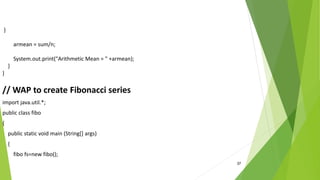 37
}
armean = sum/n;
System.out.print("Arithmetic Mean = " +armean);
}
}
// WAP to create Fibonacci series
import java.util.*;
public class fibo
{
public static void main (String[] args)
{
fibo fs=new fibo();
 