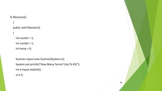 38
fs.fibonacci();
}
public void fibonacci()
{
int numb1 = 1;
int numb2 = 1;
int temp = 0;
Scanner input=new Scanner(System.in);
System.out.println("How Many Terms? (Up To 45)");
int x=input.nextInt();
x=x-2;
 