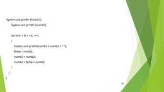 39
System.out.println (numb1);
System.out.println (numb2);
for (int i = 0; i < x; i++)
{
System.out.println(numb1 + numb2 + " ");
temp = numb1;
numb1 = numb2;
numb2 = temp + numb2;
}
}
}
 
