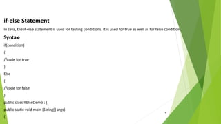 4
if-else Statement
In Java, the if-else statement is used for testing conditions. It is used for true as well as for false condition.
Syntax:
if(condition)
{
//code for true
}
Else
{
//code for false
}
public class IfElseDemo1 {
public static void main (String[] args)
{
 