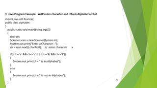 40
// Java Program Example WAP enter character and Check Alphabet or Not
import java.util.Scanner;
public class alphabet
{
public static void main(String args[])
{
char ch;
Scanner scan = new Scanner(System.in);
System.out.print("Enter a Character : ");
ch = scan.next().charAt(0); // enter character x
if((ch>='a' && ch<='z') || (ch>='A' && ch<='Z'))
{
System.out.print(ch + " is an Alphabet");
}
else
{
System.out.print(ch + " is not an Alphabet");
}
}
}
 