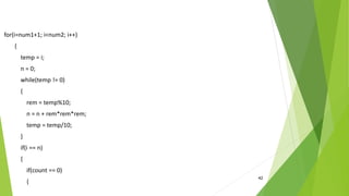 42
for(i=num1+1; i<num2; i++)
{
temp = i;
n = 0;
while(temp != 0)
{
rem = temp%10;
n = n + rem*rem*rem;
temp = temp/10;
}
if(i == n)
{
if(count == 0)
{
 