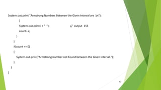 43
System.out.print("Armstrong Numbers Between the Given Interval are :n");
}
System.out.print(i + " "); // output 153
count++;
}
}
if(count == 0)
{
System.out.print("Armstrong Number not Found between the Given Interval.");
}
}
}
 