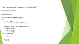 44
/* Java Program Example - Find Largest of Three Numbers */
import java.util.Scanner;
public class largest
{
public static void main(String args[])
{
int a, b, c, big;
Scanner scan = new Scanner(System.in);
System.out.print("Enter Three Numbers : ");
a = scan.nextInt();
b = scan.nextInt();
c = scan.nextInt();
// let a is the largest
big = a;
if(big<b)
{
 