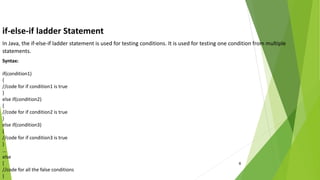 6
if-else-if ladder Statement
In Java, the if-else-if ladder statement is used for testing conditions. It is used for testing one condition from multiple
statements.
Syntax:
if(condition1)
{
//code for if condition1 is true
}
else if(condition2)
{
//code for if condition2 is true
}
else if(condition3)
{
//code for if condition3 is true
}
...
else
{
//code for all the false conditions
}
 