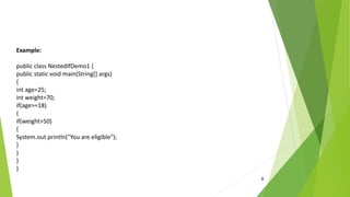 8
Example:
public class NestedIfDemo1 {
public static void main(String[] args)
{
int age=25;
int weight=70;
if(age>=18)
{
if(weight>50)
{
System.out.println("You are eligible");
}
}
}
}
 