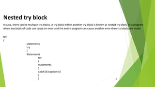 9
Nested try block
In Java, there can be multiple try blocks. A try block within another try block is known as nested try block. In a program
when any block of code can cause an error and the entire program can cause another error then try blocks are made
try
{
statements
try
{
Statements
try
{
statements
}
catch (Exception e)
{
}
 