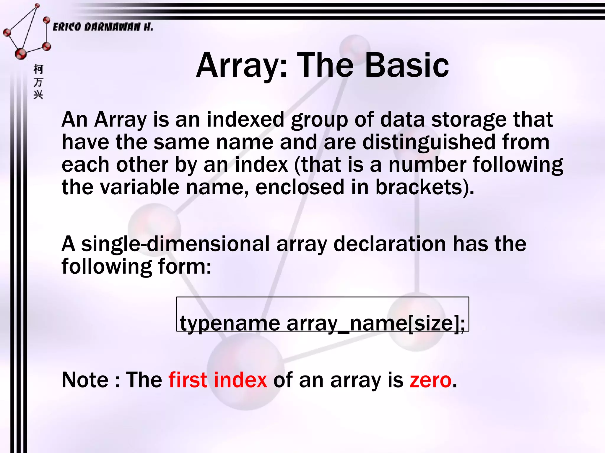 Array: The Basic An Array is an indexed group of data storage that have the same name and are distinguished from each other by an index (that is a number following the variable name, enclosed in brackets). A single-dimensional array declaration has the following form: typename array_name[size]; Note : The  first index  of an array is  zero . 